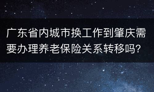 广东省内城市换工作到肇庆需要办理养老保险关系转移吗？