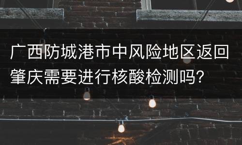 广西防城港市中风险地区返回肇庆需要进行核酸检测吗？
