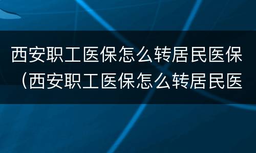 西安职工医保怎么转居民医保（西安职工医保怎么转居民医保的）