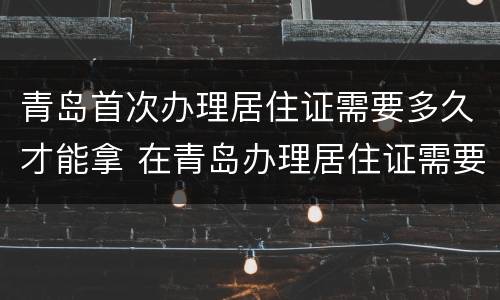 青岛首次办理居住证需要多久才能拿 在青岛办理居住证需要多久