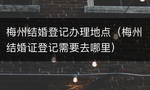 梅州结婚登记办理地点（梅州结婚证登记需要去哪里）