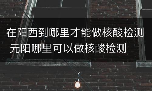 在阳西到哪里才能做核酸检测 元阳哪里可以做核酸检测