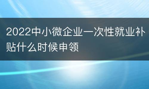 2022中小微企业一次性就业补贴什么时候申领