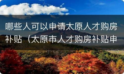 哪些人可以申请太原人才购房补贴（太原市人才购房补贴申请条件）
