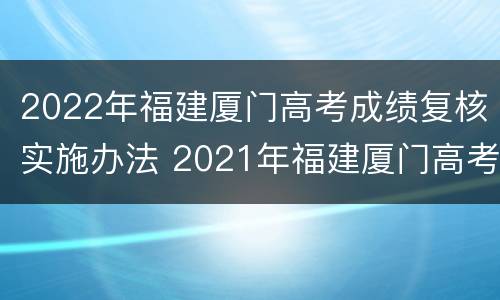 2022年福建厦门高考成绩复核实施办法 2021年福建厦门高考人数