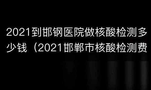 2021到邯钢医院做核酸检测多少钱（2021邯郸市核酸检测费用）
