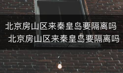 北京房山区来秦皇岛要隔离吗 北京房山区来秦皇岛要隔离吗最新消息