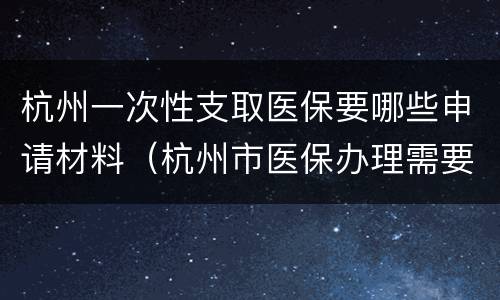 杭州一次性支取医保要哪些申请材料（杭州市医保办理需要什么材料）