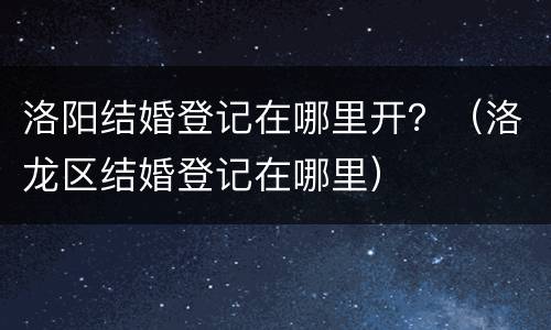 洛阳结婚登记在哪里开？（洛龙区结婚登记在哪里）