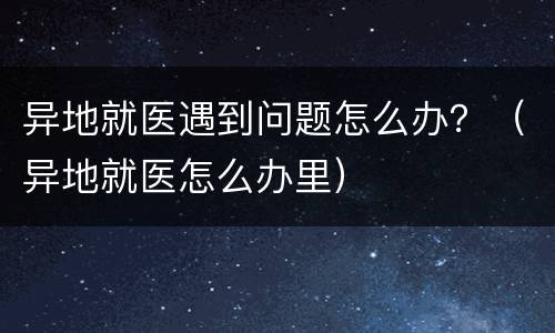 异地就医遇到问题怎么办？（异地就医怎么办里）