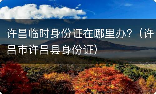 许昌临时身份证在哪里办?（许昌市许昌县身份证）