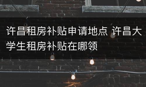 许昌租房补贴申请地点 许昌大学生租房补贴在哪领