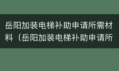 岳阳加装电梯补助申请所需材料（岳阳加装电梯补助申请所需材料清单表）