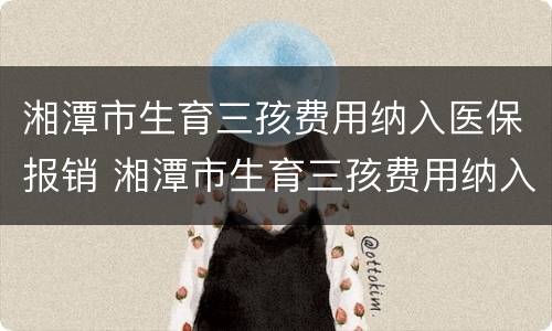 湘潭市生育三孩费用纳入医保报销 湘潭市生育三孩费用纳入医保报销吗