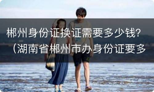 郴州身份证换证需要多少钱？（湖南省郴州市办身份证要多久）