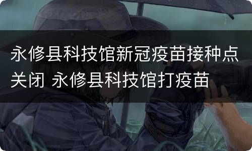 永修县科技馆新冠疫苗接种点关闭 永修县科技馆打疫苗