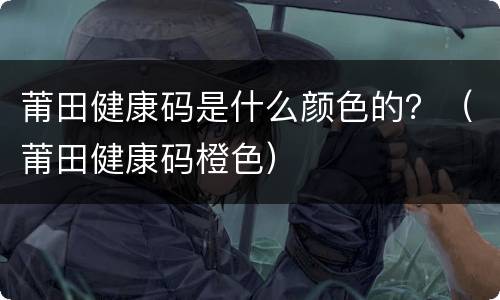莆田健康码是什么颜色的？（莆田健康码橙色）