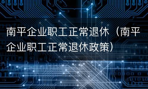 南平企业职工正常退休（南平企业职工正常退休政策）