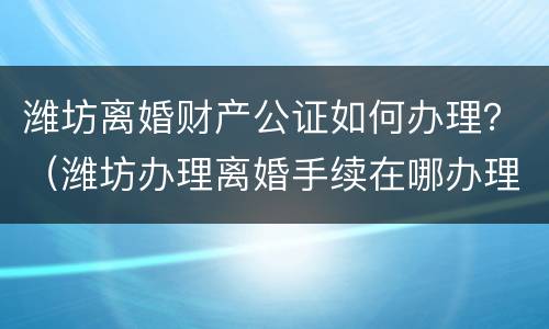 潍坊离婚财产公证如何办理？（潍坊办理离婚手续在哪办理?）