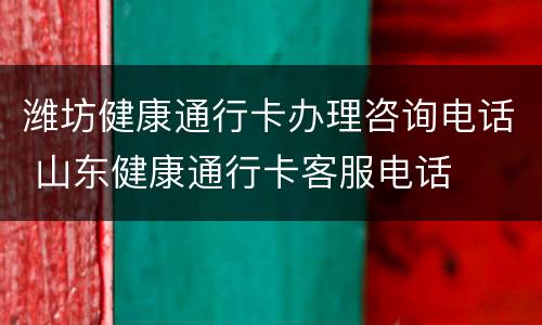 潍坊健康通行卡办理咨询电话 山东健康通行卡客服电话