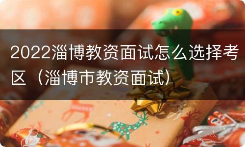 2022淄博教资面试怎么选择考区（淄博市教资面试）