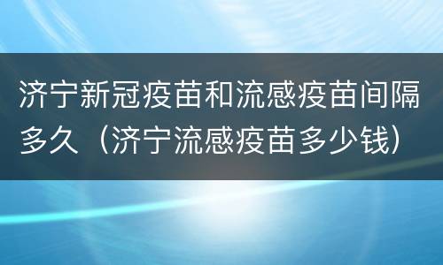 济宁新冠疫苗和流感疫苗间隔多久（济宁流感疫苗多少钱）