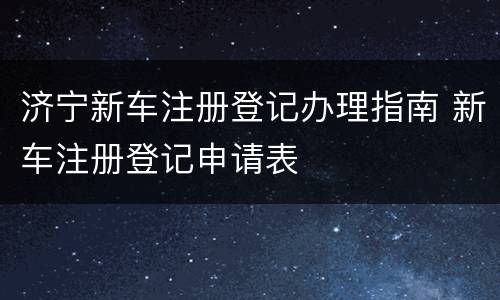 济宁新车注册登记办理指南 新车注册登记申请表