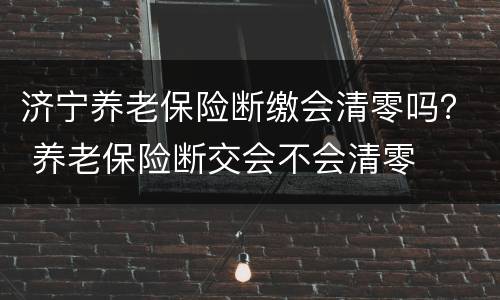 济宁养老保险断缴会清零吗？ 养老保险断交会不会清零
