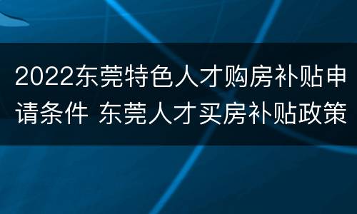 2022东莞特色人才购房补贴申请条件 东莞人才买房补贴政策