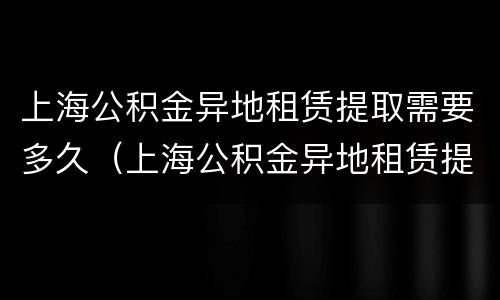 上海公积金异地租赁提取需要多久（上海公积金异地租赁提取需要多久能到账）