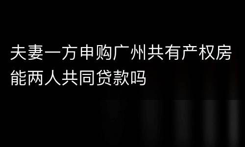 夫妻一方申购广州共有产权房能两人共同贷款吗