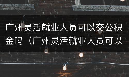 广州灵活就业人员可以交公积金吗（广州灵活就业人员可以交公积金吗现在）