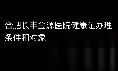 合肥长丰金源医院健康证办理条件和对象