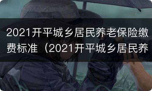 2021开平城乡居民养老保险缴费标准（2021开平城乡居民养老保险缴费标准表）