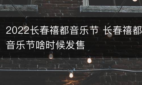 2022长春禧都音乐节 长春禧都音乐节啥时候发售