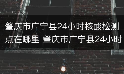 肇庆市广宁县24小时核酸检测点在哪里 肇庆市广宁县24小时核酸检测点在哪里做