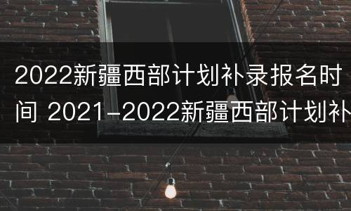 2022新疆西部计划补录报名时间 2021-2022新疆西部计划补录