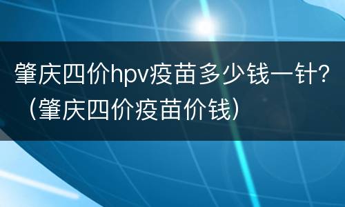 肇庆四价hpv疫苗多少钱一针？（肇庆四价疫苗价钱）