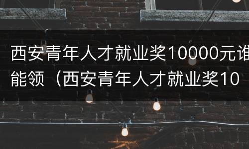 西安青年人才就业奖10000元谁能领（西安青年人才就业奖10000元谁能领到）