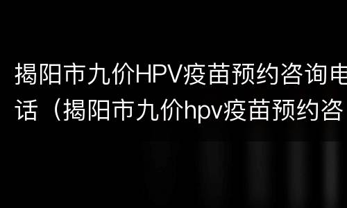 揭阳市九价HPV疫苗预约咨询电话（揭阳市九价hpv疫苗预约咨询电话是多少）