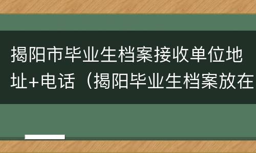 揭阳市毕业生档案接收单位地址+电话（揭阳毕业生档案放在哪）