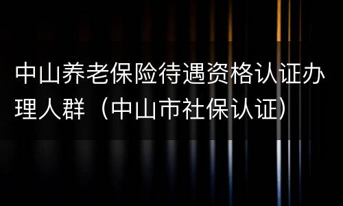 中山养老保险待遇资格认证办理人群（中山市社保认证）