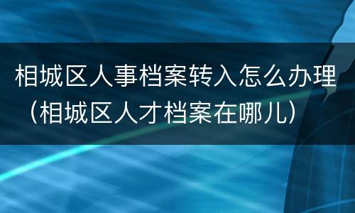相城区人事档案转入怎么办理（相城区人才档案在哪儿）