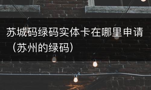 苏城码绿码实体卡在哪里申请（苏州的绿码）