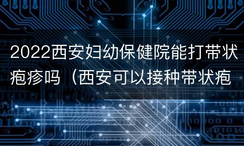 2022西安妇幼保健院能打带状疱疹吗（西安可以接种带状疱疹）
