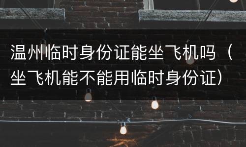 温州临时身份证能坐飞机吗（坐飞机能不能用临时身份证）