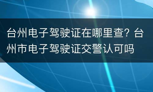 台州电子驾驶证在哪里查? 台州市电子驾驶证交警认可吗