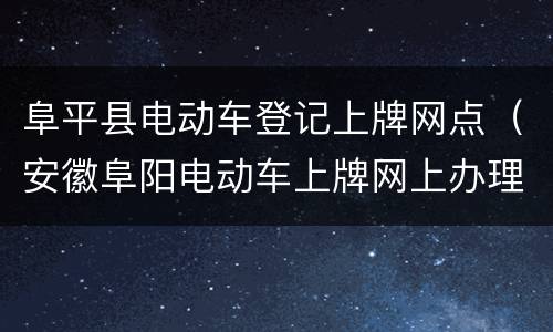 阜平县电动车登记上牌网点（安徽阜阳电动车上牌网上办理）
