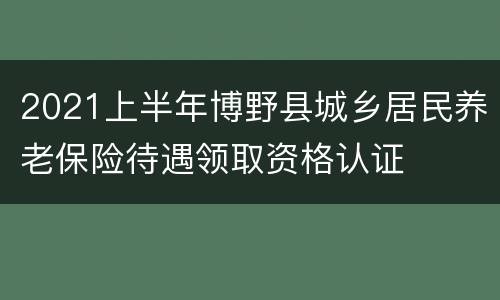 2021上半年博野县城乡居民养老保险待遇领取资格认证