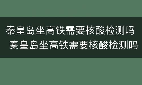 秦皇岛坐高铁需要核酸检测吗 秦皇岛坐高铁需要核酸检测吗今天